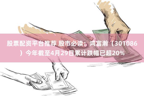 股票配资平台推荐 股市必读：鸿富瀚（301086）今年截至4月29日累计跌幅已超20%