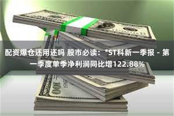 配资爆仓还用还吗 股市必读：*ST科新一季报 - 第一季度单季净利润同比增122.88%