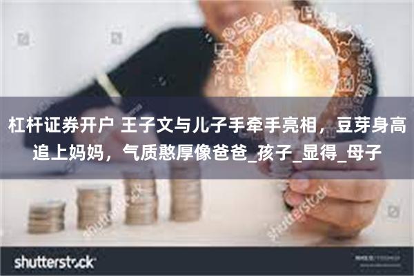 杠杆证券开户 王子文与儿子手牵手亮相，豆芽身高追上妈妈，气质憨厚像爸爸_孩子_显得_母子