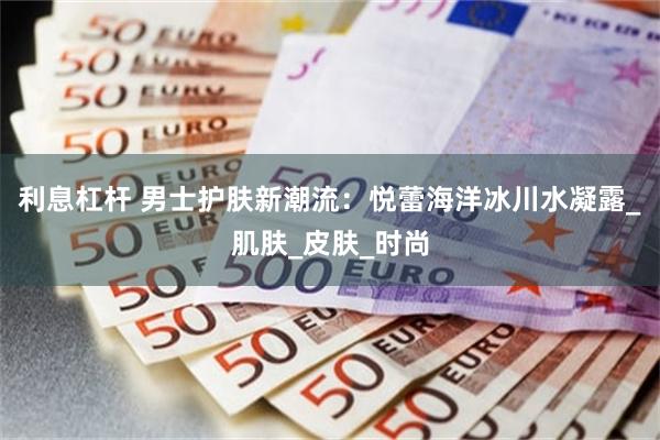 利息杠杆 男士护肤新潮流：悦蕾海洋冰川水凝露_肌肤_皮肤_时尚
