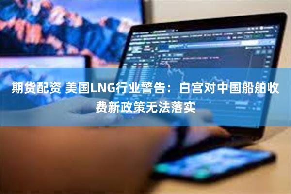 期货配资 美国LNG行业警告：白宫对中国船舶收费新政策无法落实