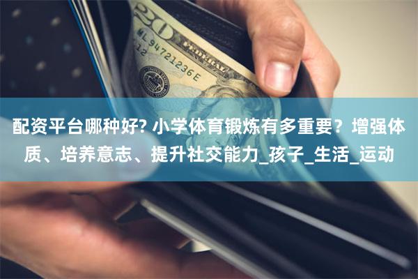 配资平台哪种好? 小学体育锻炼有多重要？增强体质、培养意志、提升社交能力_孩子_生活_运动