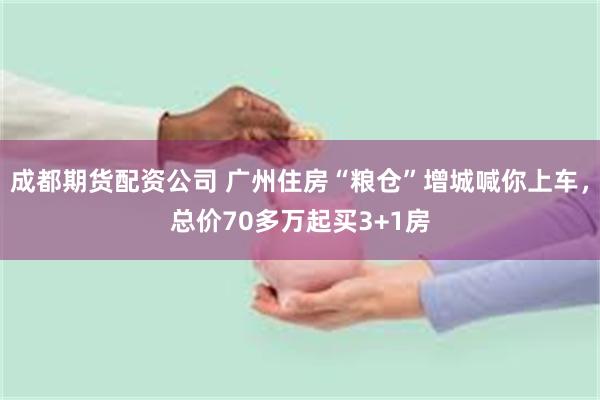 成都期货配资公司 广州住房“粮仓”增城喊你上车，总价70多万起买3+1房