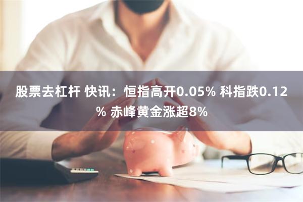 股票去杠杆 快讯：恒指高开0.05% 科指跌0.12% 赤峰黄金涨超8%