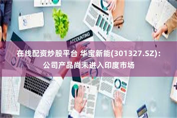 在线配资炒股平台 华宝新能(301327.SZ)：公司产品尚未进入印度市场