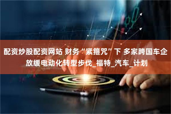 配资炒股配资网站 财务“紧箍咒”下 多家跨国车企 放缓电动化转型步伐_福特_汽车_计划