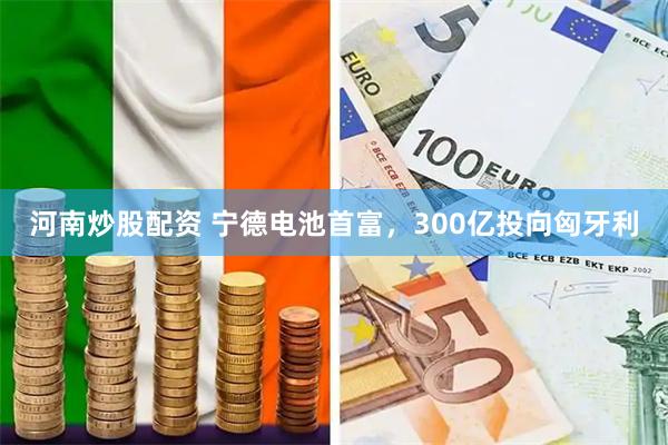 河南炒股配资 宁德电池首富，300亿投向匈牙利
