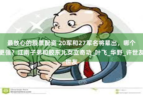 最放心的股票配资 20军和27军名将辈出，哪个更强？江南子弟和胶东儿女立奇功_叶飞_华野_许世友