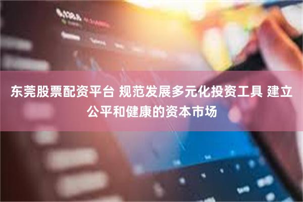 东莞股票配资平台 规范发展多元化投资工具 建立公平和健康的资本市场