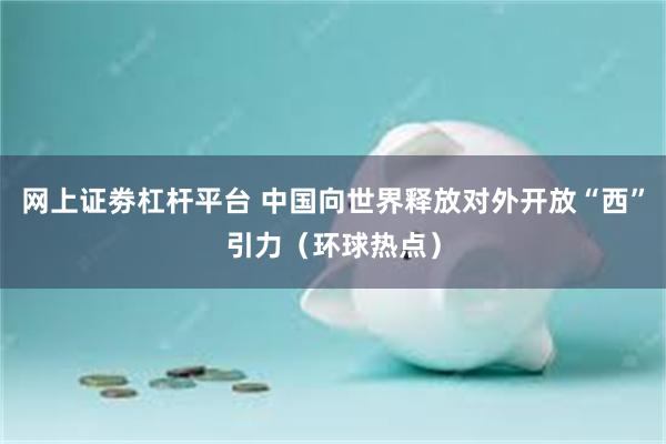 网上证劵杠杆平台 中国向世界释放对外开放“西”引力（环球热点）