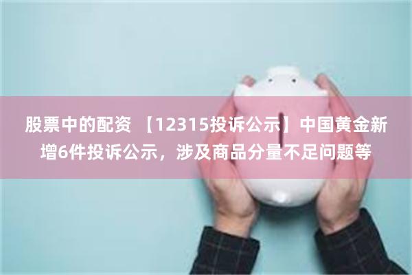 股票中的配资 【12315投诉公示】中国黄金新增6件投诉公示，涉及商品分量不足问题等