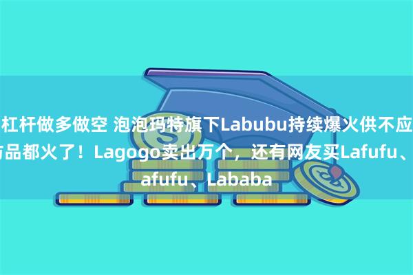 杠杆做多做空 泡泡玛特旗下Labubu持续爆火供不应求，连仿品都火了！Lagogo卖出万个，还有网友买Lafufu、Lababa