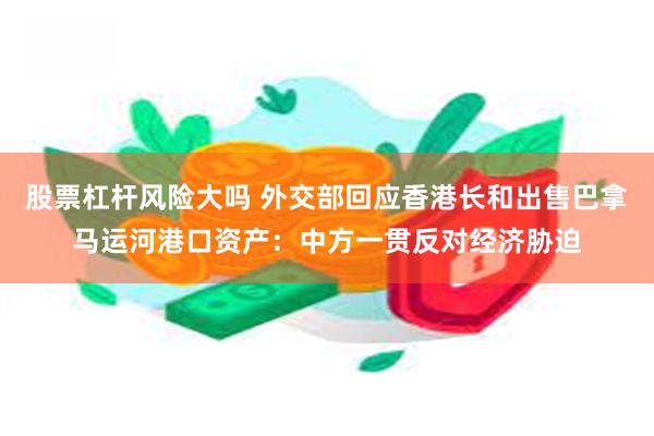 股票杠杆风险大吗 外交部回应香港长和出售巴拿马运河港口资产：中方一贯反对经济胁迫
