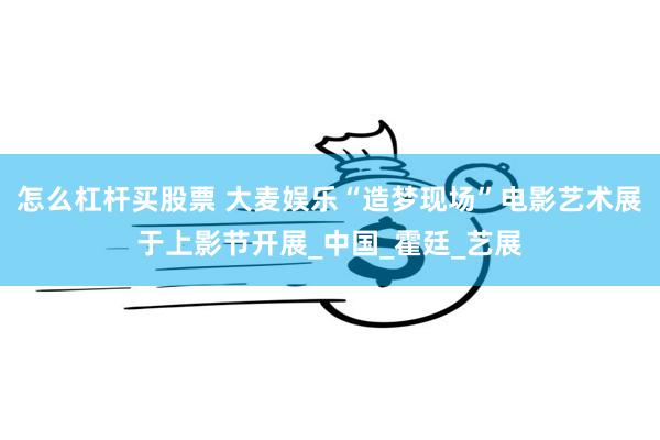 怎么杠杆买股票 大麦娱乐“造梦现场”电影艺术展于上影节开展_中国_霍廷_艺展