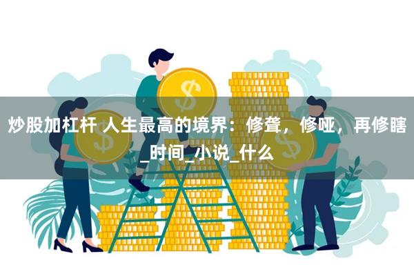 炒股加杠杆 人生最高的境界：修聋，修哑，再修瞎_时间_小说_什么