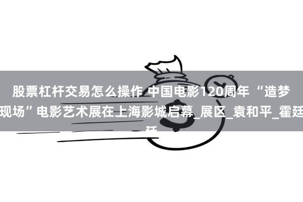 股票杠杆交易怎么操作 中国电影120周年 “造梦现场”电影艺术展在上海影城启幕_展区_袁和平_霍廷