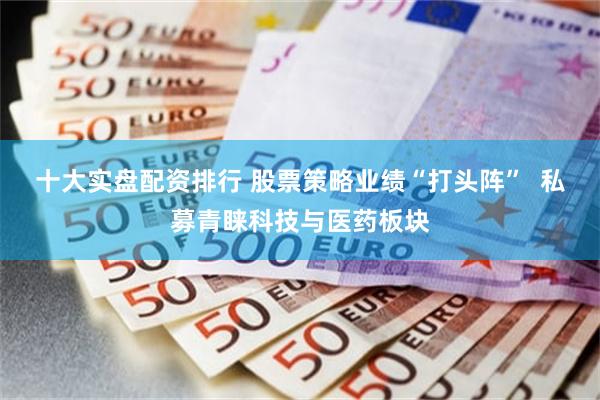 十大实盘配资排行 股票策略业绩“打头阵”  私募青睐科技与医药板块