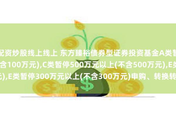 配资炒股线上线上 东方臻裕债券型证券投资基金A类暂停100万元以上(不含100万元),C类暂停500万元以上(不含500万元),E类暂停300万元以上(不含300万元)申购、转换转入、定期定额投资公告