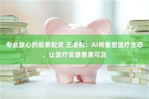 专业放心的股票配资 王凌航：AI将重塑医疗生态，让医疗资源普惠可及