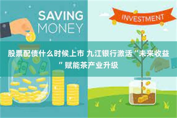 股票配债什么时候上市 九江银行激活“未来收益”赋能茶产业升级